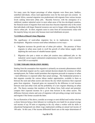 For many years the largest percentage of urban migrants were those poor, landless,
unskilled individuals, whose rural opportunities were for the most part non existent. In
colonial Africa, seasonal migration was predominant with migrants from various income
levels seeking shore-term urban jobs. Recently however, with the emergence of a
stabilized, modern industrial sector in most urban areas of the less developed countries,
the financial assets of migrants from rural areas have become important only to the extent
that individuals with larger financial resources can survive longer while searching for the
elusive urban job. In short, migrants seem to come from all socioeconomic strata with
the majority being very poor only because most rural inhabitants are poor.
7.2.2 Effects of Rural Urban Migration
The significance of rural-urban migration lies in its implications for economic
development. Migration worsens rural-urban imbalances in two ways:-
1. Migration increases the growth rate of urban job seekers. The presence of these
migrants in urban areas tends to swell the growth of urban labour supply while
depleting the rural areas of valuable human capital.
2. Migration also puts a strain on urban job creation since additional jobs in- the
industrial -sector require substantial complementary factor input;-, which is hard for
most LDCs to accomplish.
7.3 THE TODARO MIGRATION MODEL
Starting from the assumption that migration is primarily an economic phenomenon which
for the individual migrant can be a quite rational decision despite the existence of urban
unemployment, the Todaro model postulates that migration proceeds in response to urban
- rural differences in expected rather than actual earnings. The fundamental premise is
that migrants consider the various labour market opportunities, available to them as
between the rural and urban sectors and choose the one which maximizes their expected
gains from migration. Expected gains are measured by the difference in real incomes
between rural and urban work and the probability of a new migrant obtaining an urban
job. The theory assumes that members of the labour force, both actual and potential,
compare their expected incomes for a given time horizon in the urban sectors. The
difference between returns and costs of migration with prevailing average rural incomes
and migrate if the former exceeds the latter.
For an illustration of the above, consider an average or semi-skilled rural worker who has
a choice between being a farm labourer (or working his own land) for an annual average
real income of say 50 units or migrating to the city where a worker with his skills or
educational background can obtain wage employment yielding an annual real income of
100 units. In this case, if the income differential factor acts as the major determinant of
Page 52 of 73
 