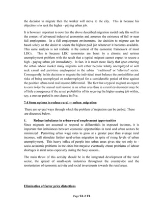 the decision to migrate then the worker will move to the city. This is because his
objective is to seek the higher – paying urban job.
It is however important to note that the above described migration model only fits well in
the context of advanced industrial economies and assumes the existence of full or near
full employment. In a full employment environment, the decision to migrate can be
based solely on the desire to secure the highest paid job whenever it becomes available.
This same analysis is not realistic in the context of the economic framework of most
LDCs. This is because LDC economies are beset by a chronic and serious
unemployment problem with the result that a typical migrant cannot expect to secure a
high - paying urban job immediately. In fact, it is much more likely that upon entering
the urban labour market many migrants will either become totally unemployed or will
seek casual and part-time employment in the urban ‘traditional' or 'informal' sector.
Consequently, in his decision to migrate the individual must balance the probabilities and
risks of being unemployed or underemployed for a considerable period of time against
the positive urban-rural real income differential. The fact that a typical migrant an expect
to earn twice the annual real income in an urban area than in a rural environment may be
of little consequence if the actual probability of his securing the higher-paying job within,
say, a one ear period is one chance in five.
7.4 Some options to reduce rural — urban migration
There are several ways through which the problem of migration can be curbed. These
are discussed below.
1. Reduce imbalance in urban-rural employment opportunities
Since migrants are assumed to respond to differentials in expected incomes, it is
important that imbalances between economic opportunities in rural and urban sectors be
minimized. Permitting urban wage rates to grow at a greater pace than average rural
incomes, will stimulate further rural-urban migration in spite of rising levels of urban
unemployment. This heavy influx of people into urban areas gives rise not only to -
socio-economic problems in the cities but mayalso eventually create problems of labour
shortages in rural areas especially during the busy seasons..
The main thrust of this activity should be in the integrated development of the rural
sector, the spread of small-scale industries throughout the countryside and the
reorientation of economic activity and social investments towards the rural areas.
Elimination of factor price distortions
Page 53 of 73
 