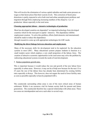 Thin will involve the elimination of various capital subsidies and trade union pressure on
wages so that factor prices fleet their scarcity levels. This correction of factor price
distortions is partly expected to solve both rural and urban unemployment problems and
migration through firms employing increasing numbers of the cheap fa.-1.ur- of
production labour especially in the rural areas.
Choosing appropriate labour – intensive technologies of production
Most less developed countries are dependent" on imported technology from developed
countries which for the most part in capital - intensive. This dependence inhibits
employment creation. To solve this problem, efforts (both domestic mid international)
should be made to reduce this dependence
through research to come up with appropriate technologies for LDC needs.
Modifying the direct linkage between education and employment.
Many of the necessary skills for development tend to be neglected .by the education
systems in most LDCs. Many educational systems prepare students to function in a
small modern sector which employs a very small proportion of the labour, force. The
creation of attractive economic opportunities in the rural areas may solve the problem by
redirecting educational systems towards the needs of rural development.
5. Reduce population growth rates.
This is important because it would reduce the size and growth of the new labour force
especially in urban areas. However, it may not be of help now because for the next 15 to
25 years the size of the labour force has already been determined by existing fertility
rates especially in Kenya. This however, does not negate the need to lower fertility rates
as soon as possible especially in heavily populated LDCs.
The countryside surrounding urban areas is one of the most critical areas of human
settlement. Within it are resources vital for human society both for present and future
generations. The countryside therefore has a special relationship with urban areas. These
two areas are interdependent and serve each other in several ways.
Page 54 of 73
 