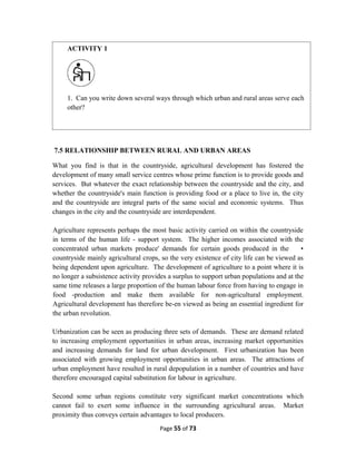 7.5 RELATIONSHIP BETWEEN RURAL AND URBAN AREAS
What you find is that in the countryside, agricultural development has fostered the
development of many small service centres whose prime function is to provide goods and
services. But whatever the exact relationship between the countryside and the city, and
whether the countryside's main function is providing food or a place to live in, the city
and the countryside are integral parts of the same social and economic systems. Thus
changes in the city and the countryside are interdependent.
Agriculture represents perhaps the most basic activity carried on within the countryside
in terms of the human life - support system. The higher incomes associated with the
concentrated urban markets produce' demands for certain goods produced in the •
countryside mainly agricultural crops, so the very existence of city life can be viewed as
being dependent upon agriculture. The development of agriculture to a point where it is
no longer a subsistence activity provides a surplus to support urban populations and at the
same time releases a large proportion of the human labour force from having to engage in
food -production and make them available for non-agricultural employment.
Agricultural development has therefore be-en viewed as being an essential ingredient for
the urban revolution.
Urbanization can be seen as producing three sets of demands. These are demand related
to increasing employment opportunities in urban areas, increasing market opportunities
and increasing demands for land for urban development. First urbanization has been
associated with growing employment opportunities in urban areas. The attractions of
urban employment have resulted in rural depopulation in a number of countries and have
therefore encouraged capital substitution for labour in agriculture.
Second some urban regions constitute very significant market concentrations which
cannot fail to exert some influence in the surrounding agricultural areas. Market
proximity thus conveys certain advantages to local producers.
Page 55 of 73
ACTIVITY 1
1. Can you write down several ways through which urban and rural areas serve each
other?
 