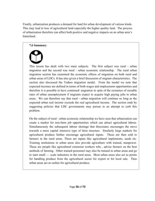 Finally, urbanization produces a demand for land for urban development of various kinds.
This may lead to loss of agricultural land especially the higher quality land. The process
of urbanization therefore can affect both positive and negative impacts on an urban area’s
hinterland.
Page 56 of 73
7.6 Summary
This lesson has dealt with two main subjects. The first subject was rural - urban
migration and the second was rural - urban economic relationship. The rural urban
migration section has examined the economic effects of migration on both rural and
urban areas of LDCs. It has also given a brief discussion of migrant characteristics. The
section also discussed the Todaro migration model. From the model we note that
expected incomes are defined in terms of both wages and employment opportunities and
therefore it is possible to have continued .migration in spite of the existence of sizeable
rates of urban unemployment if migrants expect to acquire high paying jobs in urban
areas. We can therefore say that rural - urban migration will continue so long as the
expected urban real income exceeds the real agricultural income. The section ends by
suggesting policies that LDC governments may pursue in an attempt to curb this
problem.
On the subject of rural - urban economic relationship we have seen that urbanization can
create a market for non-farm job opportunities which can attract agricultural labour.
Simultaneously the subsequent labour shortage that thiscreates encourages the move
towards a more capital intensive type of farm structure. Similarly large markets for
agricultural produce further encourage agricultural inputs. These are then sold to
farmers in the rural areas. These are inputs like agricultural implements, seeds etc.
Training institutions in urban areas also provide agriculture with trained, manpower.
These are people like agricultural extension workers who , advise farmers on the best
methods of farming. Other trained personnel may also be trained in urban areas and go
to start small — scale industries in the rural areas. Most urban areas also act as points
for handling produce from the agricultural sector for export or for local sale. Thus
urban areas act as outlets for agricultural produce.
 
