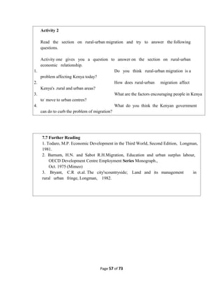 Page 57 of 73
Activity 2
Read the section on rural-urban migration and try to answer the following
questions.
Activity one gives you a question to answer on the section on rural-urban
economic relationship.
1. Do you think rural-urban migration is a
problem affecting Kenya today?
2. How does rural-urban migration affect
Kenya's .rural and urban areas?
3. What are the factors encouraging people in Kenya
to-
move to urban centres?
4. What do you think the Kenyan government
can do to curb the problem of migration?
7.7 Further Reading
1. Todaro, M.P. Economic Development in the Third World, Second Edition, Longman,
1981.
2. Barnum, H.N. and Sabot R.H.Migration, Education and urban surplus labour,
OECD Development Centre Employment Series Monograph.,
Oct. 1975 (Mimeo)
3. Bryant, C.R et.al. The city'scountryside; Land and its management in
rural urban fringe, Longman, 1982.
 