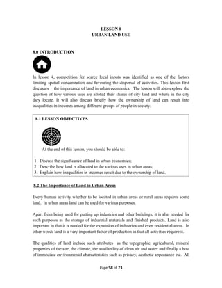 LESSON 8
URBAN LAND USE
8.0 INTRODUCTION
In lesson 4, competition for scarce local inputs was identified as one of the factors
limiting spatial concentration and favouring the dispersal of activities. This lesson first
discusses the importance of land in urban economics. The lesson will also explore the
question of how various uses are alloted their shares of city land and where in the city
they locate. It will also discuss briefly how the ownership of land can result into
inequalities in incomes among different groups of people in society.
8.2 The Importance of Land in Urban Areas
Every human activity whether to be located in urban areas or rural areas requires some
land. In urban areas land can be used for various purposes.
Apart from being used for putting up industries and other buildings, it is also needed for
such purposes as the storage of industrial materials and finished products. Land is also
important in that it is needed for the expansion of industries and even residential areas. In
other words land is a very important factor of production in that all activities require it.
The qualities of land include such attributes as the topographic, agricultural, mineral
properties of the site, the climate, the availability of clean air and water and finally a host
of immediate environmental characteristics such as privacy, aesthetic appearance etc. All
Page 58 of 73
8.1 LESSON OBJECTIVES
At the end of this lesson, you should be able to:
1. Discuss the significance of land in urban economics;
2. Describe how land is allocated to the various uses in urban areas;
3. Explain how inequalities in incomes result due to the ownership of land.
 