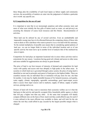 these things plus the availability of such local inputs as labour supply and community
services, the accessibility of markets etc enter into the judgement of whether a particular
site is worth any specific use.
8.3 Competition for the use of Land
It is important to note that in an increasingly populous and urban economy more and
more of what were initially the free gifts of nature (such as water, air and privacy) are
assuming the character of scarce local resources and this Strains theconcentration of
activities.
Most land can be utilized by any of several activities. Even an uninhabitable and
impassable swamp may have to be allocated between the competing claims of those who
want to drain or fill it and those who want to preserve it as a wet land wild life sanctuary.
So the normal multiplicity of possible uses means that in considering spatial patterns of
land use-, we can no longer think in terms of the individual location unit or of one
specific activity but must move up to another level of analysis that of the multiactivity
area or region.
Competition for land plays an important locational rule in areas where activities tend to
concentrate for any reason. Locations having good soil, climate and access to other areas
and areas suitable for agglomeration are always in great demand.
The price of land is our best treasure of intensity of demand and competition for land
varies with quality and access and rises abruptly to high peaks in the urban areas. In
societies in which land use is governed through a price system, the price of using land is
identified as rent and in principle each parcel of land goes to the highest bidder. There are
countless reasons why an individual firm or institution will pay more for one. site than
for another. A site may be .highly desirable because of 'its 'mineral resources, soil quality,
water supply, climate, topography, agreeable surroundings, good input-output access
(that is access from input sources and to markets), supply of labour, supply of public
services, prestige and so on.
Owners of land will if they want to maximize their economic welfare see to it that the
land goes to that activity and specific occupant (firm, household, public agency or other)
that will pay a higher rent than any other. At the same time occupants will ideally
compare different sites on the basis of how much rent they could afford to pay for each if
it were utilized in the most efficient way available to them, and will look for the site
where the rent they could afford to pay exceeds by the largest possible margin what is
charged.
Page 59 of 73
 