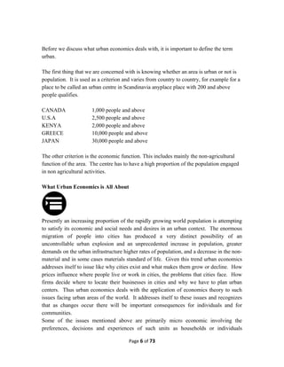 Before we discuss what urban economics deals with, it is important to define the term
urban.
The first thing that we are concerned with is knowing whether an area is urban or not is
population. It is used as a criterion and varies from country to country, for example for a
place to be called an urban centre in Scandinavia anyplace place with 200 and above
people qualifies.
CANADA 1,000 people and above
U.S.A 2,500 people and above
KENYA 2,000 people and above
GREECE 10,000 people and above
JAPAN 30,000 people and above
The other criterion is the economic function. This includes mainly the non-agricultural
function of the area. The centre has to have a high proportion of the population engaged
in non agricultural activities.
What Urban Economics is All About
Presently an increasing proportion of the rapidly growing world population is attempting
to satisfy its economic and social needs and desires in an urban context. The enormous
migration of people into cities has produced a very distinct possibility of an
uncontrollable urban explosion and an unprecedented increase in population, greater
demands on the urban infrastructure higher rates of population, and a decrease in the non-
material and in some cases materials standard of life. Given this trend urban economics
addresses itself to issue like why cities exist and what makes them grow or decline. How
prices influence where people live or work in cities, the problems that cities face. How
firms decide where to locate their businesses in cities and why we have to plan urban
centers. Thus urban economics deals with the application of economics theory to such
issues facing urban areas of the world. It addresses itself to these issues and recognizes
that as changes occur there will be important consequences for individuals and for
communities.
Some of the issues mentioned above are primarily micro economic involving the
preferences, decisions and experiences of such units as households or individuals
Page 6 of 73
 