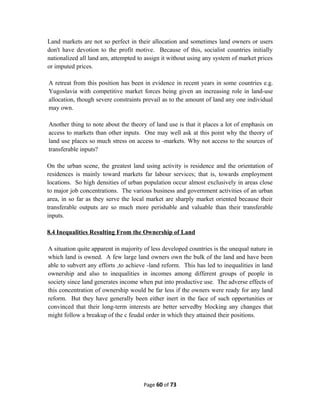 Land markets are not so perfect in their allocation and sometimes land owners or users
don't have devotion to the profit motive. Because of this, socialist countries initially
nationalized all land am, attempted to assign it without using any system of market prices
or imputed prices.
A retreat from this position has been in evidence in recent years in some countries e.g.
Yugoslavia with competitive market forces being given an increasing role in land-use
allocation, though severe constraints prevail as to the amount of land any one individual
may own.
Another thing to note about the theory of land use is that it places a lot of emphasis on
access to markets than other inputs. One may well ask at this point why the theory of
land use places so much stress on access to -markets. Why not access to the sources of
transferable inputs?
On the urban scene, the greatest land using activity is residence and the orientation of
residences is mainly toward markets far labour services; that is, towards employment
locations. So high densities of urban population occur almost exclusively in areas close
to major job concentrations. The various business and government activities of an urban
area, in so far as they serve the local market are sharply market oriented because their
transferable outputs are so much more perishable and valuable than their transferable
inputs.
8.4 Inequalities Resulting From the Ownership of Land
A situation quite apparent in majority of less developed countries is the unequal nature in
which land is owned. A few large land owners own the bulk of the land and have been
able to subvert any efforts ,to achieve -land reform. This has led to inequalities in land
ownership and also to inequalities in incomes among different groups of people in
society since land generates income when put into productive use. The adverse effects of
this concentration of ownership would be far less if the owners were ready for any land
reform. But they have generally been either inert in the face of such opportunities or
convinced that their long-term interests are better servedby blocking any changes that
might follow a breakup of the c feudal order in which they attained their positions.
Page 60 of 73
 
