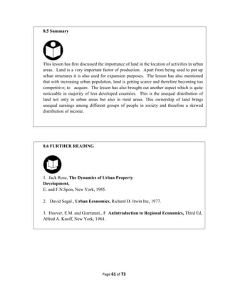 Page 61 of 73
8.5 Summary
This lesson has first discussed the importance of land in the location of activities in urban
areas. Land is a very important factor of production. Apart from being used to put up
urban structures it is also used for expansion purposes. The lesson has also mentioned
that with increasing urban population, land is getting scarce and therefore becoming too
competitive; to acquire. The lesson has also brought out another aspect which is quite
noticeable in majority of less developed countries. This is the unequal distribution of
land not only in urban areas but also in rural areas. This ownership of land brings
unequal earnings among different groups of people in society and therefore a skewed
distribution of income.
8.6 FURTHER READING
1. Jack Rose, The Dynamics of Urban Property
Development,
E. and F.N.Spon, New York, 1985.
2. David Segal , Urban Economics, Richard D. Irwin Inc, 1977.
3. Hoover, E.M. and Giarratani., F AnIntroduction to Regional Economics, Third Ed,
Alfred A. Knoff, New York, 1984.
 