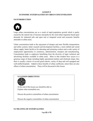 LESSON 9
ECONOMIC EXTERNALITIES OF URBAN CONCENTRATION
9.0 INTRODUCTION
Large urban concentrations are as a result of rapid population growth which is partly
caused by the natural rate of increase and partly by the rural-urban migration based upon
demands for industrial jobs and upon real or imagined social and economic benefits
attainable in urban areas.
Urban concentration leads to the enjoyment of cheaper and more flexible transportation
and utility systems, better research and development facilities, a more skilled and varied
labour supply, better faciliti.es for educating and retraining workers and a wide variety of
employment opportunities in commerce, administration, transport and manufacturing.
Concentration leads to employers benefitting from the diversity of legal, technical and
advertising facilities available in urban areas. More to that resident have access to a
generous range of shops including highly specialized retailers and wholesale shops; thus
there is usually a choice of several good schools, variety of shop and well equipped and
well-staffed hospitals. Added to these benefits of urban coefficient, ration there are also
effects of urban concentration. These will be discussed in this lesson.
9.2 MEANING OF EXTERNALITIES
Page 62 of 73
9.1 LESSON OBJECTIVES
At the end of this lesson you should be able to:
Explain what externalities are;
Discuss the positive externalities of urban concentration
Discuss the negative externalities of urban concentration
 