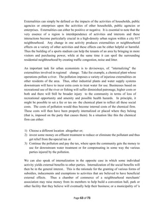 Externalities can simply be defined as the impacts of the activities of households, public
agencies or enterprises upon the activities of other households, public agencies or
enterprises. Externalities can either be positive or negative. It is essential to note that the
very essence of a region is interdependence of activities and interests and these
interactions become particularly crucial in a high-density urban region within a city 017
neighbourhood. Any change in one activity produces externalities or neighbourhood
effects on a variety of other activities and these effects can be either helpful or harmful.
Thus the building of a sports stadium can help the tenants of an area by bringing in more
visitors and purchasing power, while at the same time it can spoil the surrounding
residential neighbourhood by creating traffic congestion, noise and litter.
An important task for urban economists is to deviseways, of. "internalizing" the
externalities involved in regional change. Take foe example, a chemical plant whose
operations pollute a river. The pollution imposes a variety of injurious externalities on
other residents of the area. Thus, other industrial plants and water supply systems
downstream will have to incur extra costs to treat water for use. Businesses based on
recreational use of the river or fishing will suffer diminished patronage, higher costs or
both and there will Still be broader injury to the community in terms of loss of
recreational opportunity and amenity and possible health hazards. In principle, it
might be possible to set a fee or tax on- the chemical plant to reflect all these social
costs. The costs of pollution would thus become internal costs of the chemical firm.
These costs will then have been properly internalized or placed where they belong
(that is, imposed on the party that causes them). In a situation like this the chemical
firm can either:
1) Choose a different location altogether or;
2) invest some money on effluent treatment to reduce or eliminate the pollutant and thus
get relief from the-special tax or
3) Continue the pollution and pay the tax, where upon the community gets the money to
use for downstream water treatment or for compensating in some way the various
parties injured by the pollution.
We can also speak of internalization in the opposite case in which some individual
activity yields external benefits to other parties. Internalization of the social benefits will
then be in the general interest.. This is the rationale for the granting of various forms of
subsidies, inducements and exemptions to activities that are believed to have beneficial
external effects. Thus a chamber of commerce of a neighbourhood merchants'
association may raise money from its members to help build a convention hall, park or
other facility that they believe will eventually help their business; or a municipality of 'a
Page 63 of 73
 