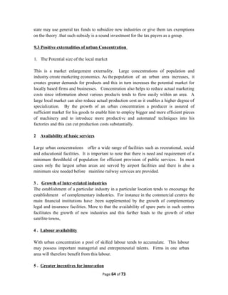 state may use general tax funds to subsidize new industries or give them tax exemptions
on the theory .that such subsidy is a sound investment for the tax payers as a group.
9.3 Positive externalities of urban Concentration
1. The Potential size of the local market
This is a market enlargement externality. Large concentrations of population and
industry create marketing economics. As thepopulation of an urban area increases, it
creates greater demands for products and this in turn increases the potential market for
locally based firms and businesses. Concentration also helps to reduce actual marketing
costs since information about various products tends to flow easily within an area. A
large local market can also reduce actual production cost as it enables a higher degree of
specialization. By the growth of an urban concentration a producer is assured of
sufficient market for his goods to enable him to employ bigger and more efficient pieces
of machinery and to introduce more productive and automated' techniques into his
factories and this can cut production costs substantially.
2 Availability of basic services
Large urban concentrations offer a wide range of facilities such as recreational, social
and educational facilities. It is important to note that there is need and requirement of a
minimum threshhold of population for efficient provision of public services. In most
cases only the largest urban areas are served by airport facilities and there is also a
minimum size needed before mainline railway services are provided.
3 . Growth of Inter-related industries
The establishment of a particular industry in a particular location tends to encourage the
establishment of complementary industries. For instance in the commercial centres the
main financial institutions have .been supplemented by the growth of complementary
legal and insurance facilities. More to that the availability of spare parts in such centres
facilitates the growth of new industries and this further leads to the growth of other
satellite towns,
4 . Labour availability
With urban concentration a pool of skilled labour tends to accumulate. This labour
may possess important managerial and entrepreneurial talents. Firms in one urban
area will therefore benefit from this labour.
5 . Greater incentives for innovation
Page 64 of 73
 