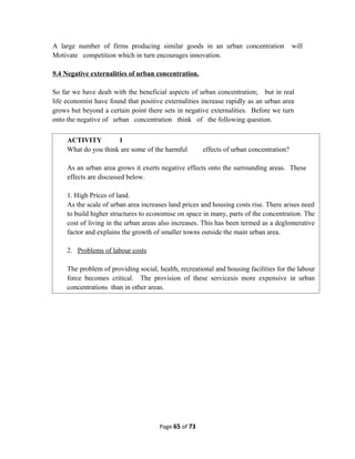 A large number of firms producing similar goods in an urban concentration will
Motivate competition which in turn encourages innovation.
9.4 Negative externalities of urban concentration.
So far we have dealt with the beneficial aspects of urban concentration; but in real
life economist have found that positive externalities increase rapidly as an urban area
grows but beyond a certain point there sets in negative externalities. Before we turn
onto the negative of urban concentration think of the following question.
Page 65 of 73
ACTIVITY 1
What do you think are some of the harmful effects of urban concentration?
As an urban area grows it exerts negative effects onto the surrounding areas. These
effects are discussed below.
1. High Prices of land.
As the scale of urban area increases land prices and housing costs rise. There arises need
to build higher structures to economise on space in many, parts of the concentration. The
cost of living in the urban areas also increases. This has been termed as a deglomerative
factor and explains the growth of smaller towns outside the main urban area.
2. Problems of labour costs
The problem of providing social, health, recreational and housing facilities for the labour
force becomes critical. The provision of these servicesis more expensive in urban
concentrations than in other areas.
 