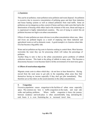 Page 66 of 73
3. Population
This can be air pollution, water pollution noise pollution and waste disposal. Air pollution
is excessive due to excessive concentration of polluting gases and dust from industries
and house heating systems as well as exhaust pollutions from road traffic. Some air
pollutions are too dangerous as they consist of fumes and heavy dark soots that lead to the
deterioration of housing while others lead to the irritation of the nose, throat and lungs as
is experienced in highly industrialized countries. The cost of trying to control this air
pollution becomes too high to an urban concentration.
Effects of water pollution are more obvious in an urban concentration where seas, lakes
and rivers are polluted largely as a result of emptying into them industrial and
agricultural waste as well as domestic waste. A good example is in America where lake
Erie has become a big public sink.
Water and air pollution are big costs to factories seeking to control them. Most factories
recirculate the water they use for processing which will reduce the percentage of
pollution.
Another thing to note is that as the urban concentration grows problems of rubbish
collection increase. This leads to the piling of rubbish in many areas. This becomes a
diseconomy because it even becomes hard to rid the environment of its most toxic gases.
4. Effects of rural-urban migration
Migrants create costs to others which they - do not have to bear themselves. Having
moved from the rural areas to get jobs in the expanding urban areas they find
themselves having no income especially if they don't get jobs immediately. They
therefore act as free-riders on the social amenities in the urban concentrations.
5. Congestion
Excessive population causes congestion to the facilities of urban areas especially
space. The common one here is traffic congestion on the roads, and road side
walks and parking problems. Where traffic congestion is heavy the journey
between residence and work place is often uncomfortably long and during the
rush hours it is even frustrating due to increased travel time.
 