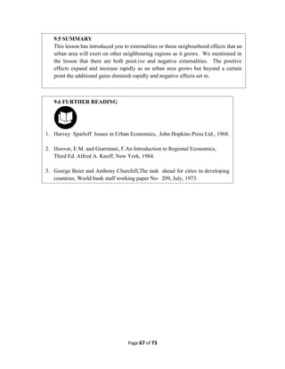Page 67 of 73
9.5 SUMMARY
This lesson has introduced you to externalities or those neigbourhood effects that an
urban area will exert on other neighbouring regions as it grows. We mentioned in
the lesson that there are both posit.ive and negative externalities. The positive
effects expand and increase rapidly as an urban area grows but beyond a certain
point the additional gains diminish rapidly and negative effects set in.
9.6 FURTHER READING
1. Harvey Sparloff Issues in Urban Economics, John Hopkins Press Ltd., 1968.
2. Hoover, E.M. and Giarratani, F.An Introduction to Regional Economics,
Third Ed. Alfred A. Knoff, New York, 1984.
3. Goerge Beier and Anthony Churchill,The task ahead for cities in developing
countries, World bank staff working paper No- 209, July, 1973.
 