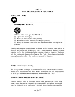 LESSON 10
THE BASIS OF PLANNING IN URBAN AREAS
10.0 INTRODUCTION
Planning, whether done at the household or national level is important in that it helps in
the achievement of certain predetermined goals. In this lesson we 'shall discuss what
planning itself is. The significance of urban planning will also be discussed. The lesson
will also touch on the characteristics of a good plan. Finally, the problems which hinder
plan implementation and how they can be overcome will be discussed.
10.2 The content of urban planning
The placing of urban planning in its context involves asking certain very basic questions.
Why in fact is there a need to-plan at all? What 'is planning and how does urban planning
fit in? Why is there a need for urban planning and what form does it take?
10.3 What Planning is and why do we Have to plan?
Planning has been going on throughout history and it is tempting to explain it by
merely stating that man has a natural urge to plan, thus it is part of his organizational
make up. This could be the psychologist’s approach, setting planning up as one of the
Page 68 of 73
10.1 LESSON OBJECTIVES
At the end of this lesson-.you should be able to:
(a) Explain what planning is;
(b) Discuss the significance of urban planning;
(c) Describe the essential characteristics of a good plan and;
(d) Discuss the problems which hinder plan implementation and how they can be
overcome;
 