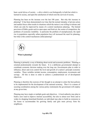 basic social drives of society – a drive which is not biologically in both but which is
learned in society, and upon the satisfaction of which rests the survival of society.
Planning has been on the increase over the last 100 years. But why this increase in
planning? It has been demonstrated over time that the normal interplay of private action
and market forces often results in situations which the nation is not willing to tolerate and
which can only be improved by means of a control mechanism planning. The limited
provision of Public goods such as open space and fresh air, the wastes of competition, the
problems of economic instability in particular the problem of unemployment, the rapid
rise in population especially urban population have all increased the need for planning;
but what is this control mechanism called planning?
Planning is primarily a way of thinking about social and economic problems. Planning is
oriented predominantly towards the future. It is a deliberate governmental attempt to
coordinate economic decision making over the long run. Governments plan in order to
influence, direct and even control the level and growth of a nation’s principle economic
variables. These variables include income, consumption, employment, investments and
savings. All this is done in order to achieve a predetermined set of development
objectives.
Planning is therefore the exercise of fair thought in an attempt to select the best policies
to be implemented for the development of the national economy. Thus it is a means of
securing coordination among the various policy instruments the government will employ
at any given time.
Planning may have single or multiple goals and objectives. A local authority may plan to
build a new road to improve internal accessibility, but also to attract new firms and to
widen its shopping hinterland-Similarly an individual may plan to build an extension to
his house to accommodate his growing family and gain more privacy from his
neighbours.
Page 69 of 73
What is planning?
 
