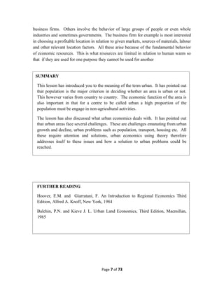 business firms. Others involve the behavior of large groups of people or even whole
industries and sometimes governments. The business firm for example is most interested
in choosing a profitable location in relation to given markets, sources of materials, labour
and other relevant location factors. All these arise because of the fundamental behavior
of economic resources. This is what resources are limited in relation to human wants so
that if they are used for one purpose they cannot be used for another
Page 7 of 73
SUMMARY
This lesson has introduced you to the meaning of the term urban. It has pointed out
that population is the major criterion in deciding whether an area is urban or not.
This however varies from country to country. The economic function of the area is
also important in that for a centre to be called urban a high proportion of the
population must be engage in non-agricultural activities.
The lesson has also discussed what urban economics deals with. It has pointed out
that urban areas face several challenges. These are challenges emanating from urban
growth and decline, urban problems such as population, transport, housing etc. All
these require attention and solutions, urban economics using theory therefore
addresses itself to these issues and how a solution to urban problems could be
reached.
FURTHER READING
Hoover, E.M. and Giarratani, F. An Introduction to Regional Economics Third
Edition, Alfred A. Knoff, New York, 1984
Balchin, P.N. and Kieve J. L. Urban Land Economics, Third Edition, Macmillan,
1985
 