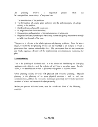 All planning involves a sequential process which can
be conceptualised into a number of stages such as:
1. The identification of the problems
2. The formulation of general goals and more specific and measurable objectives
relating to the problem ;
3. the identification of possible constraints ;
4. he projection of the future situation ;
5. the generation and evaluation of alternative courses of action; and
6. the production of a preferred plan which may include any policy statement or strategy
of achieving the goals of the plan.
This process is relevant to the whole spectrum of planning problems. From the above
stages, we note that the planning process can be described as an exercise in which a
government first chooses national objectives. The government then sets various targets
and finally organizes a frame work for implementing, coordinating and monitoring the
plan.
Urban Planning
This is the planning of an urban area. It is the process of formulating and clarifying
socio-economic objectives and the ordering of activities in an urban space. In other
words, it can be seen as an attempt to guide the development of an urban centre.
Urban planning usually involves both physical and economic planning. Physical
planning is the planning of an areas physical structure - such as land use,
communications, utilities etc. Economic planning is concerned more with the economic
structure of an area and its overall level of prosperity.
Before you proceed with the lesson, stop for a while and think of. the following,
question.
Page 70 of 73
 