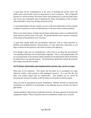 A good plan will be .comprehensive in the sense of including the private sector, the
public sector end all other sectors in theeconomy or area in question. This is important
because in a mixed economy like Kenya where most production is in private hands, there
may not be any meaningful sense in planning the future development of the economy
unless that plan in some way includes private activities.
A well prepared plan will also include a review of the past performance of the economy
or region in question as well as an identification of 'the most serious current problems.
There is not much chance of improving the future performance unless we understand the
forces that have held us back in the past. We should therefore have a precise conception
of the nature of the problems to be overcome.
A good plan should define the government's objectives with as much precision as
possible, and establish priorities .between them, it is only when that is done that we can
hope to choose the best policies with which to achieve the objectives.
Even though a plan may be comprehensive, what it has to say about the government's
own spending intentions will set particularly important. Thus, a well prepared plan will
set out programmes of government capital spending for the plan period which should also
be broken down into specific projects. The programmes should also reflect the priorities
and strategy announced in the plan.
10.5 Problems which hinder plan implementation and how they can be overcome
Plans may be too ambitious. This means that the plans try to accomplish too many
objectives within a short period or with inadequate resources. In a case like this, the
plans will contain targets that are unachievable. This problem can be solved by
surveying the resources available so that the plans can be based on realistic targets.
There can also be unexpected economic disturbances. Whether internal or external-such
disturbances are difficult to accommodate in the planning process and this can lead to
plan failure.
Another problem is that of poor coordination between the many agencies involved in the
preparation of plans. There is therefore need for coordination if plans are to succeed.
Page 72 of 73
 