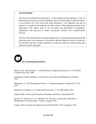10.7 FURTHER READINGS
Hoover, E.M. and Giarratani F. An Introduction to Regional Economics, 3rd
, Ed. Alfred
A. Knoff, New Yori, 1984.
John Hutton, Urban Challenge in East Africa, East Africa Publishing house, Nairobi,
1972.
Mabogunje A.L. The Development Process – A Spatial Perspective, Hutchinson, 2nd
Ed.
1981
Balchin P.N. and Kieve J.L. Urban Land Economics, 3rd
Ed., Macmillan, 1985.
Grahan Hallet, Urban Land Economics, Principles and Policy, Macmillan,1979.
Bryant C.R., Russworm L. N. Mclellan A.G.; The city’s countryside; Land and its
Management in the rural urban – Fringe, Longman 1982.
Todaro, M.P. Economic Development in the Third World, 2nd
Ed., Longman, 1981.
Page 73 of 73
10.6 SUMMARY
This lesson has defined what planning is. It has pointed out that planning is a way of
thinking about social and economic problems and is oriented mainly towards the future.
It was pointed out in the lesson that urban planning is very important and that its
purpose is to guide the development of urban centres. Urban planning therefore deals
particularly with matters such as the movement and distribution of population,
employment and provision of major recreational facilities and communications
network.
The lesson also discussed the essential characteristics of a good plan and mentioned that
plans have their own weaknesses so that what is planned might not always be achieved.
It is therefore the duty of urban authorities to make sure that they minimise these plan
failures] as much as possible.
 