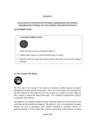 LESSON 2
ANALYTICAL CONCEPTS OF CENTRES AND REGIONS INCLUDING
THEORIES OF CENTRAL PLACES, MODES AND GROWTH POLES
2.0 INTRODUCTION
2.2 The concept of the Region
The first step in the concept of the region is to examine whether regions are natural
phenomena or merely mental constructions. There are two divergent view-one objective,
the other subjective. The subjective view sees a region as a means to an end, simply an
idea, a model, co help in the study of the world. It is a method of classification, a device
to segregate aerial features.
The objective view adopts an opposite stance, seeing the region as an end in itself, a real
entity that can be identified and mapped. The subjective view is now generally accepted.
Regions are seen as descriptive tools, defined according to particular criteria, for
particular purposes. In this context they perform a particularly useful function, avoiding
Page 8 of 73
2.1 LESSON OBJECTIVES
At the end of this lesson you should be able to:-
1. Explain what a region is, and the different types of regions.
2. Describe what the central place theory deals with and its relevance for regional
planning.
 