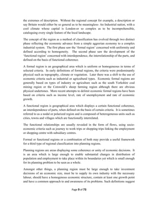 the extremes of description. Without the regional concept for example, a description or
say Britain would either be so general as to be meaningless- An Industrial nation, with a
cool climate whose capital is London-or so complex as to be incomprehensible,
cataloguing every single feature of the local landscape.
The concept of the region as a method of classification has evolved through two distinct
phase reflecting the economic advance from a simple aggrerian economy to a complex
industrial system. The first phase saw the ‘formal region’ concerned with uniformity and
defined according to homogeneity. The second phase saw the development of the
‘functional region’ concerned with interdependence, the interrelationship of the parts, and
defined on the basis of functional coherence.
A formal region is an geographical area which is uniform or homogeneous in terms of
selected criteria. In early definitions of formal regions, the criteria were predominantly
physical such as topography, climate or vegetation. Later there was a shift to the use of
economic criteria such as industrial or agricultural types. Economic formal regions are
generally based on types of industry or agriculture such as the south Yorkshire coal
mining region or the Cotswold’s sheep farming region although there are obvious
physical undertones. More recent attempts to delimit economic formal regions have been
based on criteria such as income level, rate of unemployment and rate of economic
growth.
A functional region is geographical area which displays a certain functional coherence,
an interdependence of parts, when defined on the basis of certain criteria. It is sometimes
referred to as a nodal or polarized region and is composed of heterogeneous units such as
cities, towns and villages which are functionally interrelated.
The functional relationships are usually revealed in the form of flows, using socio-
economic criteria such as journey to work trips or shopping trips linking the employment
or shopping centre with subsidiary centres.
Formal or functional regions or a combination of both may provide a useful framework
for a third type of regional classification into planning regions.
Planning regions are areas displaying some coherence or unity of economic decisions. It
is an area which is large enough to enable substantial changes in distribution of
population and employment to take place within its boundaries yet which is small enough
for its planning problem to be seen as a whole.
Amongst other things, a planning region must be large enough to take investment
decisions of an economic size, must be to supply its own industry with the necessary
labour, should have a homogenous economic structure, contain at least one growth point
and have a common approach to and awareness of its problems. Such definitions suggest
Page 9 of 73
 