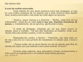 São desses dias:
A cura da mulher encurvada;
Certo sábado em que Jesus ensinava numa das sinagogas, aí veio
ter uma mulher possessa de um espírito que a tinha enferma havia dezoito
anos; andava encurvada e não podia de modo algum se aprumar.
Vendo-a, Jesus chamou-a e disse-lhe: - "Mulher, estás livre da tua
enfermidade". Impôs-lhe as mãos (isto é que nós, Espíritas chamamos de
passe), e, imediatamente, ela se aprumou, glorificando a Deus.
O chefe da Sinagoga, indignado por ver que Jesus curava no
sábado, disse à multidão: - Há seis dias destinados ao trabalho; vinde, pois,
nesses dias para serdes curados, e não no sábado.
Respondeu-lhe, porém, o Senhor: - "Hipócritas, não solta cada um
de vós o seu boi ou o seu jumento da manjedoura no sábado para o levar a
beber?
- Porque então não se devia libertar em dia de sábado esta filha de
Abraão dos laços com que satanás a teve presa durante 18 anos?"
Ouvindo estas palavras, seus adversários ficaram envergonhados e
todo o povo se regozijava de o ver praticar tantos feitos gloriosos.
(Luc., 13:10 a 17)
 