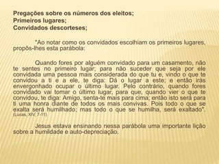 Pregações sobre os números dos eleitos;
Primeiros lugares;
Convidados descorteses;
"Ao notar como os convidados escolhiam os primeiros lugares,
propôs-lhes esta parábola:
Quando fores por alguém convidado para um casamento, não
te sentes no primeiro lugar; para não suceder que seja por ele
convidada uma pessoa mais considerada do que tu e, vindo o que te
convidou a ti e a ele, te diga: Dá o lugar a este; e então irás
envergonhado ocupar o último lugar. Pelo contrário, quando fores
convidado vai tomar o último lugar, para que, quando vier o que te
convidou, te diga: Amigo, senta-te mais para cima; então isto será para
ti uma honra diante de todos os mais convivas. Pois todo o que se
exalta será humilhado; mas todo o que se humilha, será exaltado".
(Lucas, XIV, 7-11)
Jesus estava ensinando nessa parábola uma importante lição
sobre a humildade e auto-depreciação.
 