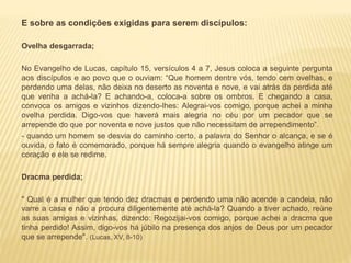 E sobre as condições exigidas para serem discípulos:
Ovelha desgarrada;
No Evangelho de Lucas, capítulo 15, versículos 4 a 7, Jesus coloca a seguinte pergunta
aos discípulos e ao povo que o ouviam: “Que homem dentre vós, tendo cem ovelhas, e
perdendo uma delas, não deixa no deserto as noventa e nove, e vai atrás da perdida até
que venha a achá-la? E achando-a, coloca-a sobre os ombros. E chegando a casa,
convoca os amigos e vizinhos dizendo-lhes: Alegrai-vos comigo, porque achei a minha
ovelha perdida. Digo-vos que haverá mais alegria no céu por um pecador que se
arrepende do que por noventa e nove justos que não necessitam de arrependimento”.
- quando um homem se desvia do caminho certo, a palavra do Senhor o alcança, e se é
ouvida, o fato é comemorado, porque há sempre alegria quando o evangelho atinge um
coração e ele se redime.
Dracma perdida;
" Qual é a mulher que tendo dez dracmas e perdendo uma não acende a candeia, não
varre a casa e não a procura diligentemente até achá-la? Quando a tiver achado, reúne
as suas amigas e vizinhas, dizendo: Regozijai-vos comigo, porque achei a dracma que
tinha perdido! Assim, digo-vos há júbilo na presença dos anjos de Deus por um pecador
que se arrepende". (Lucas, XV, 8-10)
 