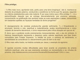 Filho pródigo;
- “o filho mais novo, ajuntando tudo, partiu para uma terra longínqua”, isto é, manteve-se
distante da proteção paterna, conduzindo a existência na forma que lhe aprazia, segundo
os critérios estabelecidos pela vida material. É por esse motivo que o filho pródigo “[…] é a
personificação daquele que se entrega desvairadamente aos prazeres sensuais,
concentrando na gratificação dos sentidos todas as suas aspirações e ideias, consumindo
em bastardos apetites as riquezas herdadas do divino progenitor.”
O desregramento da conduta produziu-lhe grande sofrimento. “[…] Empobrecido e
arruinado, faminto e roto, espiritual e materialmente, acaba reconhecendo-se o único
culpado de tamanha desventura, o único responsável pela crítica situação em que se vê.”
É óbvio que a parábola oculta ensinamentos transcendentais, sob o véu do símbolo. A
herança desperdiçada representa o desprezo pelos valores espirituais que lhes foram
concedidos pelo Criador Supremo: “a retidão do juízo, a candura do sentimento, a
sensibilidade da consciência e o discernimento justo do bem e do mal.”
O filho mais velho ilustra, na história contada por Jesus, o exemplo do egoísmo.
O egoísta encontra muitas dificuldades para levar avante os propósitos da própria
melhoria espiritual, uma vez que raramente considera as necessidades e as virtudes do
próximo. (http://bibliadocaminho.com/ocaminho/Tematica/EE/Estudos/EadeP1T2P2.3.1.htm)
 