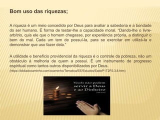 Bom uso das riquezas;
A riqueza é um meio concedido por Deus para avaliar a sabedoria e a bondade
do ser humano. É forma de testar-lhe a capacidade moral. “Dando-lhe o livre-
arbítrio, quis ele que o homem chegasse, por experiência própria, a distinguir o
bem do mal. Cada um tem de possuí-la, para se exercitar em utilizá-la e
demonstrar que uso fazer dela.”
A utilidade e benefício providencial da riqueza é o controle da pobreza, não um
obstáculo à melhoria de quem a possui. É um instrumento de progresso
espiritual como tantos outros disponibilizados por Deus.
(https://bibliadocaminho.com/ocaminho/Tematica/EE/Estudos/EadeP1T2P2.3.8.htm)
 