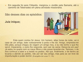  Em seguida foi para Citópolis, marginou o Jordão pela Samaria, até o
caminho de Teberíades em plena atividade missionária.
São desses dias os episódios:
Juiz iniquo;
Esta quem contou foi Jesus. Um homem, altas horas da noite, vai à
casa de um amigo, bate ruidosamente à porta e lhe diz: Amigo, empresta-me
três pães, porque chegou de viagem um amigo meu, e eu não tenho o que lhe
servir. Impaciente, o outro lhe responde, sem sair da cama: Deixa-me em paz!
Já estou no quarto com os meus filhos e não posso levantar-me. Teimoso, o de
fora continua a bater e a insistir no pedido. Até que, finalmente, o de dentro se
levanta e atende ao pedido, não por ser seu amigo, mas para se ver livre da
importunação e poder dormir. (Evangelho de Lucas 11, 1-8).
 