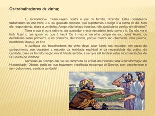 Os trabalhadores da vinha;
E, recebendo-o, murmuravam contra o pai de família, dizendo: Estes derradeiros
trabalharam só uma hora, e tu os igualaste conosco, que suportamos a fadiga e a calma do dia. Mas
ele, respondendo, disse a um deles: Amigo, não te faço injustiça; não ajustaste tu comigo um dinheiro?
Toma o que é teu e retira-te; eu quero dar a este derradeiro tanto como a ti. Ou não me é
lícito fazer o que quiser do que é meu? Ou é mau o teu olho porque eu sou bom? Assim, os
derradeiros serão primeiros, e os primeiros, derradeiros, porque muitos são chamados, mas poucos,
escolhidos. (Mateus, 20.1-16.)
A parábola dos trabalhadores da vinha deve calar fundo aos espíritas, em razão do
conhecimento que possuem a respeito da realidade espiritual e da necessidade da prática da
caridade, base da transformação moral. Neste sentido, é sempre útil lembrar estas recomendações de
O Espírito de Verdade:
Aproxima-se o tempo em que se cumprirão as coisas anunciadas para a transformação da
Humanidade. Ditosos serão os que houverem trabalhado no campo do Senhor, com desinteresse e
sem outro móvel, senão a caridade!
 