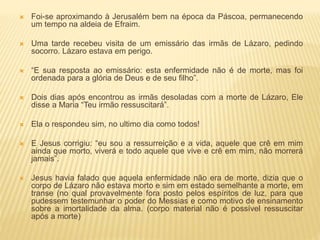  Foi-se aproximando à Jerusalém bem na época da Páscoa, permanecendo
um tempo na aldeia de Efraim.
 Uma tarde recebeu visita de um emissário das irmãs de Lázaro, pedindo
socorro. Lázaro estava em perigo.
 “E sua resposta ao emissário: esta enfermidade não é de morte, mas foi
ordenada para a glória de Deus e de seu filho”.
 Dois dias após encontrou as irmãs desoladas com a morte de Lázaro, Ele
disse a Maria “Teu irmão ressuscitará”.
 Ela o respondeu sim, no ultimo dia como todos!
 E Jesus corrigiu: “eu sou a ressurreição e a vida, aquele que crê em mim
ainda que morto, viverá e todo aquele que vive e crê em mim, não morrerá
jamais”.
 Jesus havia falado que aquela enfermidade não era de morte, dizia que o
corpo de Lázaro não estava morto e sim em estado semelhante a morte, em
transe (no qual provavelmente fora posto pelos espíritos de luz, para que
pudessem testemunhar o poder do Messias e como motivo de ensinamento
sobre a imortalidade da alma. (corpo material não é possível ressuscitar
após a morte)
 