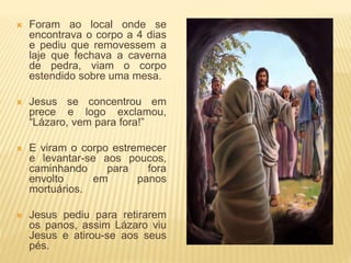  Foram ao local onde se
encontrava o corpo a 4 dias
e pediu que removessem a
laje que fechava a caverna
de pedra, viam o corpo
estendido sobre uma mesa.
 Jesus se concentrou em
prece e logo exclamou,
“Lázaro, vem para fora!”
 E viram o corpo estremecer
e levantar-se aos poucos,
caminhando para fora
envolto em panos
mortuários.
 Jesus pediu para retirarem
os panos, assim Lázaro viu
Jesus e atirou-se aos seus
pés.
 