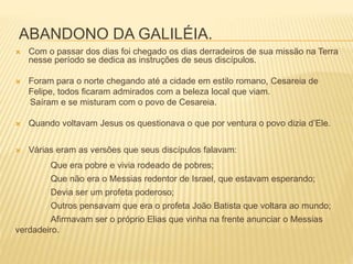 ABANDONO DA GALILÉIA.
 Com o passar dos dias foi chegado os dias derradeiros de sua missão na Terra
nesse período se dedica as instruções de seus discípulos.
 Foram para o norte chegando até a cidade em estilo romano, Cesareia de
Felipe, todos ficaram admirados com a beleza local que viam.
Saíram e se misturam com o povo de Cesareia.
 Quando voltavam Jesus os questionava o que por ventura o povo dizia d’Ele.
 Várias eram as versões que seus discípulos falavam:
Que era pobre e vivia rodeado de pobres;
Que não era o Messias redentor de Israel, que estavam esperando;
Devia ser um profeta poderoso;
Outros pensavam que era o profeta João Batista que voltara ao mundo;
Afirmavam ser o próprio Elias que vinha na frente anunciar o Messias
verdadeiro.
 
