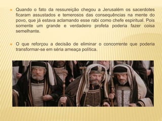  Quando o fato da ressureição chegou a Jerusalém os sacerdotes
ficaram assustados e temerosos das consequências na mente do
povo, que já estava aclamando esse rabi como chefe espiritual. Pois
somente um grande e verdadeiro profeta poderia fazer coisa
semelhante.
 O que reforçou a decisão de eliminar o concorrente que poderia
transformar-se em séria ameaça política.
 