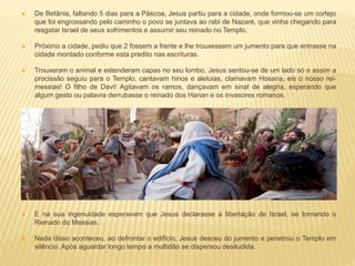  De Betânia, faltando 5 dias para a Páscoa, Jesus partiu para a cidade, onde formou-se um cortejo
que foi engrossando pelo caminho o povo se juntava ao rabi de Nazaré, que vinha chegando para
resgatar Israel de seus sofrimentos e assumir seu reinado no Templo.
 Próximo a cidade, pediu que 2 fossem a frente e lhe trouxessem um jumento para que entrasse na
cidade montado conforme esta predito nas escrituras.
 Trouxeram o animal e estenderam capas no seu lombo, Jesus sentou-se de um lado só e assim a
procissão seguiu para o Templo, cantavam hinos e aleluias, clamavam Hosana, eis o nosso rei-
messias! O filho de Davi! Agitavam os ramos, dançavam em sinal de alegria, esperando que
algum gesto ou palavra derrubasse o reinado dos Hanan e os invasores romanos.
 E na sua ingenuidade esperavam que Jesus declarasse a libertação de Israel, se tornando o
Reinado do Messias.
 Nada disso aconteceu, ao defrontar o edifício, Jesus desceu do jumento e penetrou o Templo em
silêncio. Após aguardar longo tempo a multidão se dispersou desiludida.
 