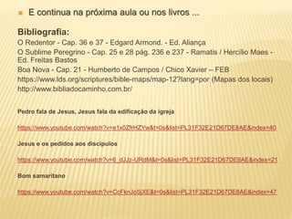  E continua na próxima aula ou nos livros ...
Bibliografia:
O Redentor - Cap. 36 e 37 - Edgard Armond. - Ed. Aliança
O Sublime Peregrino - Cap. 25 e 28 pág. 236 e 237 - Ramatis / Hercílio Maes -
Ed. Freitas Bastos
Boa Nova - Cap. 21 - Humberto de Campos / Chico Xavier – FEB
https://www.lds.org/scriptures/bible-maps/map-12?lang=por (Mapas dos locais)
http://www.bibliadocaminho.com.br/
Pedro fala de Jesus, Jesus fala da edificação da igreja
https://www.youtube.com/watch?v=e1x0ZfrHZYw&t=0s&list=PL31F32E21D67DE8AE&index=40
Jesus e os pedidos aos discípulos
https://www.youtube.com/watch?v=6_dJJz-URdM&t=0s&list=PL31F32E21D67DE8AE&index=21
Bom samaritano
https://www.youtube.com/watch?v=CcFknJoSjXE&t=0s&list=PL31F32E21D67DE8AE&index=47
 