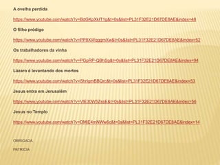 A ovelha perdida
https://www.youtube.com/watch?v=BdGKpXkIT1g&t=0s&list=PL31F32E21D67DE8AE&index=48
O filho pródigo
https://www.youtube.com/watch?v=PP8XWqggmXw&t=0s&list=PL31F32E21D67DE8AE&index=52
Os trabalhadores da vinha
https://www.youtube.com/watch?v=PGpRP-QBhSg&t=0s&list=PL31F32E21D67DE8AE&index=94
Lázaro é levantando dos mortos
https://www.youtube.com/watch?v=ShrIgmBBQrc&t=0s&list=PL31F32E21D67DE8AE&index=53
Jesus entra em Jerusalém
https://www.youtube.com/watch?v=VlE30W5ZssE&t=0s&list=PL31F32E21D67DE8AE&index=56
Jesus no Templo
https://www.youtube.com/watch?v=DMjE4mNWw6c&t=0s&list=PL31F32E21D67DE8AE&index=14
OBRIGADA.
PATRICIA
 