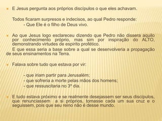  E Jesus pergunta aos próprios discípulos o que eles achavam.
Todos ficaram surpresos e indecisos, ao qual Pedro responde:
- Que Ele é o filho de Deus vivo.
 Ao que Jesus logo esclareceu dizendo que Pedro não dissera aquilo
por conhecimento próprio, mas sim por inspiração do ALTO,
demonstrando virtudes de espirito profético.
E que essa seria a base sobre a qual se desenvolveria a propagação
de seus ensinamentos na Terra.
 Falava sobre tudo que estava por vir:
- que iriam partir para Jerusalém;
- que sofreria a morte pelas mãos dos homens;
- que ressuscitaria no 3º dia.
 E tudo estava próximo e se realmente desejassem ser seus discípulos,
que renunciassem a si próprios, tomasse cada um sua cruz e o
seguissem, pois que seu reino não é desse mundo.
 
