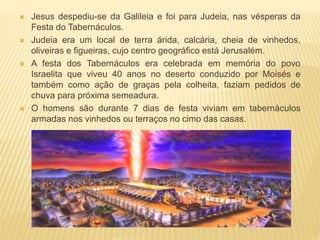  Jesus despediu-se da Galileia e foi para Judeia, nas vésperas da
Festa do Tabernáculos.
 Judeia era um local de terra árida, calcária, cheia de vinhedos,
oliveiras e figueiras, cujo centro geográfico está Jerusalém.
 A festa dos Tabernáculos era celebrada em memória do povo
Israelita que viveu 40 anos no deserto conduzido por Moisés e
também como ação de graças pela colheita, faziam pedidos de
chuva para próxima semeadura.
 O homens são durante 7 dias de festa viviam em tabernáculos
armadas nos vinhedos ou terraços no cimo das casas.
 