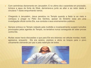  Com cerimônias diariamente em Jerusalém. E no ultimo dia o sacerdote em procissão,
tomava a agua da fonte de Siloé, derramava-a junto ao altar e ao redor deste e
circulava 7 vezes empunhando ramos.
 Chegando à Jerusalém, Jesus penetrou no Templo quando a festa ia ao meio e
começou a pregar no Pátio dos Gentios, apesar do Sinédrio estar em uma
investigação oficial contra Ele, sua conduta e seus ensinamentos públicos.
 Sempre entrava no Templo rodeado pela multidão e invariavelmente surgiam tumultos
provocados pelos agentes do Templo, na tentativa nunca conseguida de obter provas
contra Ele.
 Muitas vezes havia discussões o que para Ele era doloroso ver atitude mordaz, hostil,
agressiva, enquanto Ele era sereno, piedoso e abria os braços para o povo
unicamente clamando por paz e pela redenção de todos.
 