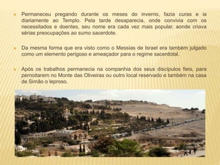  Permaneceu pregando durante os meses do inverno, fazia curas e ia
diariamente ao Templo. Pela tarde desaparecia, onde convivia com os
necessitados e doentes, seu nome era cada vez mais popular, aonde criava
sérias preocupações ao sumo sacerdote.
 Da mesma forma que era visto como o Messias de Israel era também julgado
como um elemento perigoso e ameaçador para o regime sacerdotal.
 Após os trabalhos permanecia na companhia dos seus discípulos fieis, para
pernoitarem no Monte das Oliveiras ou outro local reservado e também na casa
de Simão o leproso.
 