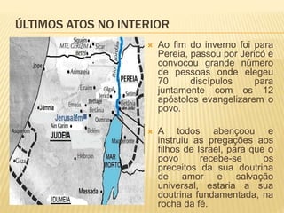 ÚLTIMOS ATOS NO INTERIOR
 Ao fim do inverno foi para
Pereia, passou por Jericó e
convocou grande número
de pessoas onde elegeu
70 discípulos para
juntamente com os 12
apóstolos evangelizarem o
povo.
 A todos abençoou e
instruiu as pregações aos
filhos de Israel, para que o
povo recebe-se os
preceitos da sua doutrina
de amor e salvação
universal, estaria a sua
doutrina fundamentada, na
rocha da fé.
 