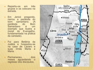  Repartiu-os em três
grupos e os colocara na
estrada.
 Em Jericó pregando,
narrou a parábola do
bom samaritano. (A
parábola do Bom
Samaritano é um
exemplo que ilustra a
moral do Evangelho,
fundamentada na prática
da caridade).
 Foi para Betânia da
Judéia e hospedou-se
na casa de Lázaro e
suas irmãs Marta e
Maria.
 Permaneceu, dois
meses aguardando o
regresso dos discípulos.
 