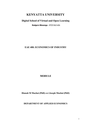 1
KENYATTA UNIVERSITY
Digital School of Virtual and Open Learning
EAE 408: ECONOMICS OF INDUSTRY
MODULE
Dianah M Muchai (PhD) and Joseph Muchai (PhD)
DEPARTMENT OF APPLIED ECONOMICS
Rodgers Wesonga - 0723 063 404
 
