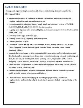 CAREER HIGHLIGHTS
Manage and supervise implementation & testing commissioning & maintenance for the
following activities:
 Medium voltage utilities & equipment installation, Terminations and testing (Switchgears,
switching station, Ring main unit and transformers).
 Low voltages cable terminations of power supply panels and emergency systems (ATS, MDP,
EMDP, UPS, UPP, DP, PP, MCC, EMCC, Bus ducts……etc.).
 Lighting pole, high mast pole, power and lighting systems and emergency Systems (ULP, ELP, LP,
MSSP, LRP…etc.).
 Cable tray (ladder type, perforated type).
 Earthling (lattice, PEP) & lightning protection systems.
 Cathodic protection systems.
 Low current systems (CCMS, BMS, Access control, MATV, parking control, CCTV, Master
Clocks, Telephone systems, Intercom, public Address/ Sound, Fire alarm, Audio visual&
Structured cabling).
 Mechanical systems (pumps, reverse osmosis plant(RO), generators, muffler, daily tank, external
diesel tank, chillers, air compressors, dryer, drain systemfor condensing water, air conditioning, air
ducts, fan coil unit, air handling unit, motor operating valves, Fir protection (FOG) systems,
firefighting systems, sanitary, potable water, drainage, receptacles, irrigation, and fuel skids).
 Ensure adequate safety stocks of all critical spares and equipment and develop efficient systemto
give timely alerts in case of stock-out.
 Efficiently deploy manpower to ensure that qualified personnel with the required expertise are
readily available respond to breakdowns and failures.
 Plan and control the execution of projects according to programming, coordination,
implementation and monitoring of project activities to guarantee budget, scope and timing of the
project.
 