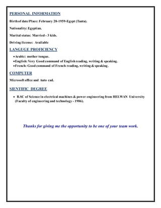 PERSONAL INFORMATION
Birth of date/Place: February 28-1959-Egypt (Tanta).
Nationality: Egyptian.
Marital status: Married - 3 kids.
Driving license: Available
LANGUGE PROFICIENCY
Arabic: mother tongue.
English: Very Good command of Englishreading, writing & speaking.
French: Good command of French reading, writing & speaking.
COMPUTER
Microsoft office and Auto cad.
SIENTIFIC DEGREE
 B.SC of Science in electrical machines & power engineering from HELWAN University
(Faculty of engineering and technology - 1986).
Thanks for giving me the opportunity to be one of your team work.
 