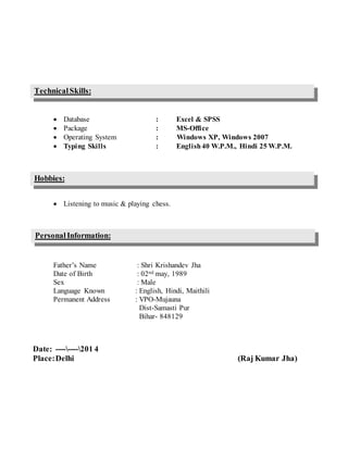 Technical Skills: 
 Database : Excel & SPSS 
 Package : MS-Office 
 Operating System : Windows XP, Windows 2007 
 Typing Skills : English 40 W.P.M., Hindi 25 W.P.M. 
Hobbies: 
 Listening to music & playing chess. 
Personal Information: 
Father’s Name : Shri Krishandev Jha 
Date of Birth : 02nd may, 1989 
Sex : Male 
Language Known : English, Hindi, Maithili 
Permanent Address : VPO-Mujauna 
Dist-Samasti Pur 
Bihar- 848129 
Date: --------201 4 
Place: Delhi (Raj Kumar Jha) 
