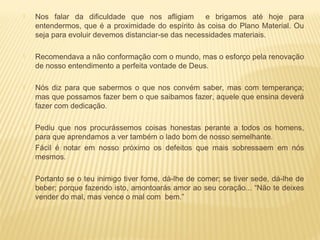  Nos falar da dificuldade que nos afligiam e brigamos até hoje para
entendermos, que é a proximidade do espírito às coisa do Plano Material. Ou
seja para evoluir devemos distanciar-se das necessidades materiais.
 Recomendava a não conformação com o mundo, mas o esforço pela renovação
de nosso entendimento a perfeita vontade de Deus.
 Nós diz para que sabermos o que nos convém saber, mas com temperança;
mas que possamos fazer bem o que saibamos fazer, aquele que ensina deverá
fazer com dedicação.
 Pediu que nos procurássemos coisas honestas perante a todos os homens,
para que aprendamos a ver também o lado bom de nosso semelhante.
Fácil é notar em nosso próximo os defeitos que mais sobressaem em nós
mesmos.
 Portanto se o teu inimigo tiver fome, dá-lhe de comer; se tiver sede, dá-lhe de
beber; porque fazendo isto, amontoarás amor ao seu coração... “Não te deixes
vender do mal, mas vence o mal com bem.”
 